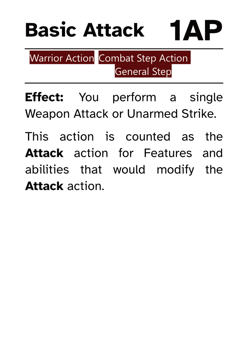 Warrior Action Card (Combat Step - General Step) Basic Attack AP Cost: 1AP Effect: You perform a single Weapon Attack or Unarmed Strike. This action is counted as the Attack action for Features and abilities that would modify the Attack action.